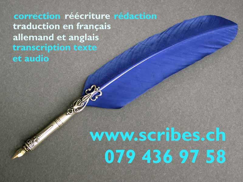 Scribes.ch
correction - r&eacute;&eacute;criture - r&eacute;daction - transcription - traduction.
m&eacute;moires, th&egrave;ses, rapports, romans , sc&eacute;narios, dossiers de presse, courrier administratif, lettres de motivation, curriculum vit�, saisie de manuscrits , saisie d'enregistrements, r&eacute;daction d'articles, r&eacute;dactions diverses, traduction de l'allemand, mise en page.
travail professionnel, minutieux, rapide
info@scribes.ch - T&eacute;l. +41 79 436 97 58